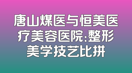 唐山煤医与恒美医疗美容医院：整形美学技艺比拼