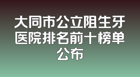 大同市公立阻生牙医院排名前十榜单公布