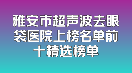 雅安市超声波去眼袋医院上榜名单前十精选榜单