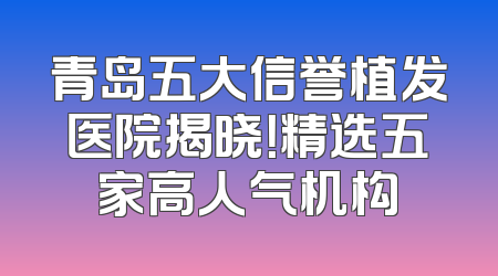 青岛五大信誉植发医院揭晓！精选五家高人气机构