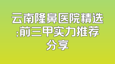 云南隆鼻医院精选：前三甲实力推荐分享