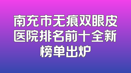 南充市无痕双眼皮医院排名前十全新榜单出炉