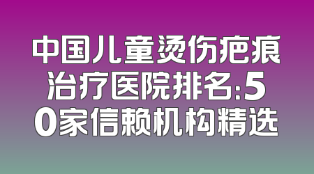 中国儿童烫伤疤痕治疗医院排名：50家信赖机构精选