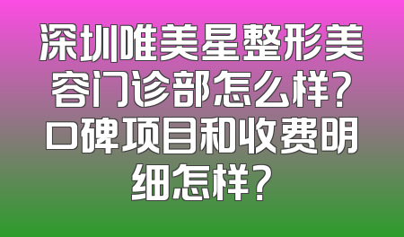 深圳唯美星整形美容门诊部怎么样？口碑项目和收费明细怎样？