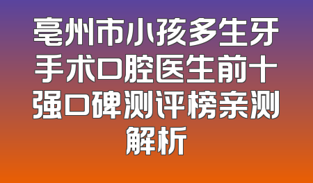亳州市小孩多生牙手术口腔医生前十强口碑测评榜亲测解析