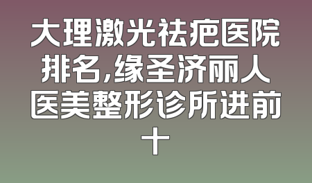 大理激光祛疤医院排名，缘圣济丽人医美整形诊所进前十