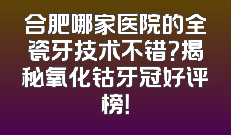 合肥哪家医院的全瓷牙技术不错？揭秘氧化钴牙冠好评榜！