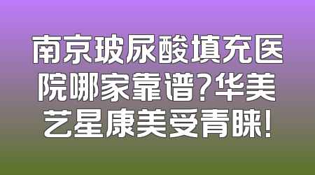 南京玻尿酸填充医院哪家靠谱？华美艺星康美受青睐！