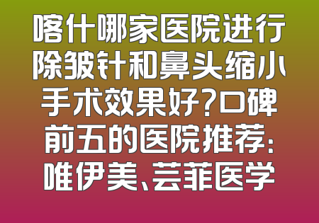 喀什哪家医院进行除皱针和鼻头缩小手术效果好？口碑前五的医院推荐：唯伊美、芸菲医学