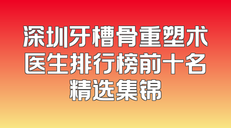 深圳牙槽骨重塑术医生排行榜前十名精选集锦