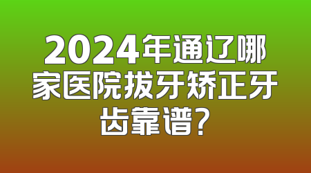 2024年通辽哪家医院拔牙矫正牙齿靠谱？