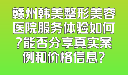 赣州韩美整形美容医院服务体验如何？能否分享真实案例和价格信息？