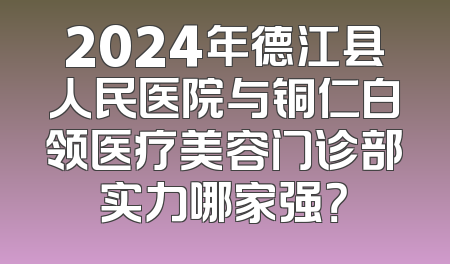 2024年德江县人民医院与铜仁白领医疗美容门诊部实力哪家强？