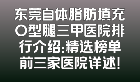 东莞自体脂肪填充O型腿三甲医院排行介绍：精选榜单前三家医院详述！