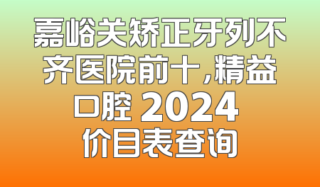 嘉峪关矫正牙列不齐医院前十，精益口腔 2024 价目表查询