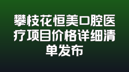 攀枝花恒美口腔医疗项目价格详细清单发布