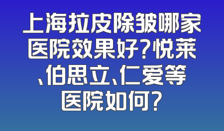 上海拉皮除皱哪家医院效果好？悦莱、伯思立、仁爱等医院如何？