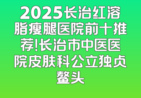 2025长治红溶脂瘦腿医院前十推荐！长治市中医医院皮肤科公立独占鳌头