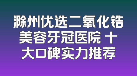 滁州优选二氧化锆美容牙冠医院 十大口碑实力推荐