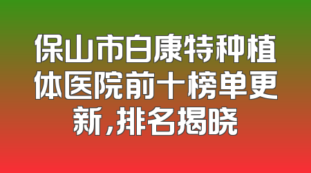 保山市白康特种植体医院前十榜单更新，排名揭晓