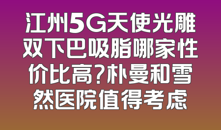 江州5G天使光雕双下巴吸脂哪家性价比高？朴曼和雪然医院值得考虑