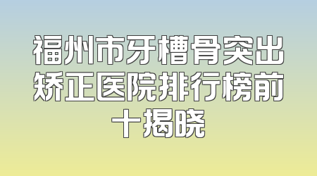 福州市牙槽骨突出矫正医院排行榜前十揭晓
