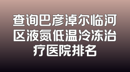 查询巴彦淖尔临河区液氮低温冷冻治疗医院排名