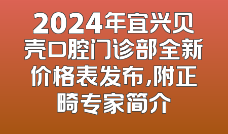 2024年宜兴贝壳口腔门诊部全新价格表发布，附正畸专家简介