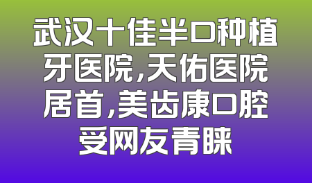 武汉十佳半口种植牙医院，天佑医院居首，美齿康口腔受网友青睐
