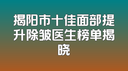 揭阳市十佳面部提升除皱医生榜单揭晓