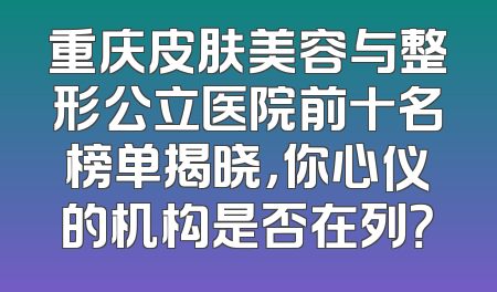 重庆皮肤美容与整形公立医院前十名榜单揭晓，你心仪的机构是否在列？