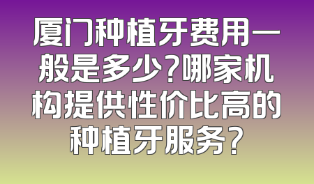 厦门种植牙费用一般是多少？哪家机构提供性价比高的种植牙服务？
