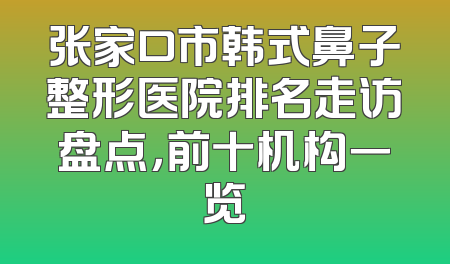 张家口市韩式鼻子整形医院排名走访盘点，前十机构一览