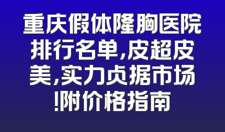 重庆假体隆胸医院排行名单，皮超皮美，实力占据市场！附价格指南