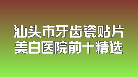 汕头市牙齿瓷贴片美白医院前十精选