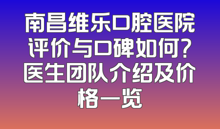 南昌维乐口腔医院评价与口碑如何？医生团队介绍及价格一览