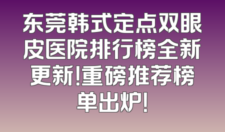 东莞韩式定点双眼皮医院排行榜全新更新！重磅推荐榜单出炉！