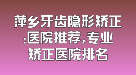 萍乡牙齿隐形矫正：医院推荐，专业矫正医院排名