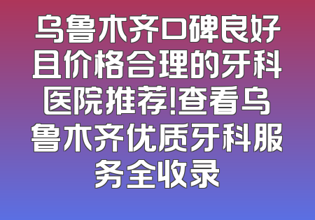 乌鲁木齐口碑良好且价格合理的牙科医院推荐！查看乌鲁木齐优质牙科服务全收录