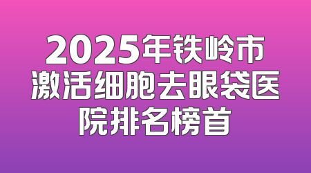 2025年铁岭市激活细胞去眼袋医院排名榜首