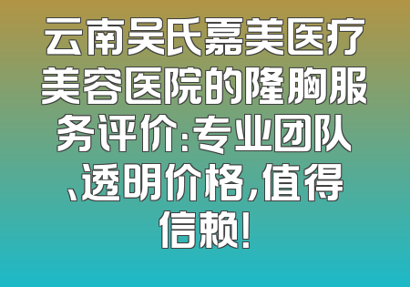云南吴氏嘉美医疗美容医院的隆胸服务评价：专业团队、透明价格，值得信赖！