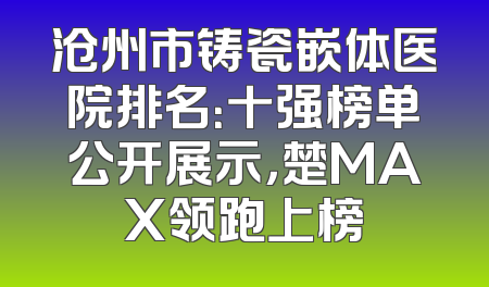 沧州市铸瓷嵌体医院排名：十强榜单公开展示，楚MAX领跑上榜