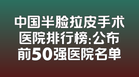 中国半脸拉皮手术医院排行榜：公布前50强医院名单