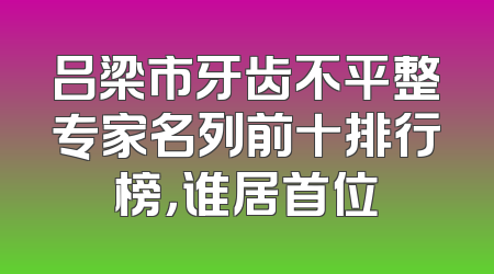 吕梁市牙齿不平整专家名列前十排行榜，谁居首位