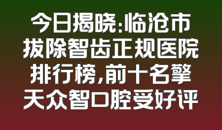今日揭晓：临沧市拔除智齿正规医院排行榜，前十名擎天众智口腔受好评
