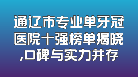 通辽市专业单牙冠医院十强榜单揭晓，口碑与实力并存