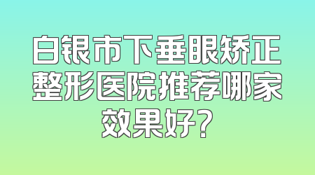 白银市下垂眼矫正整形医院推荐哪家效果好？