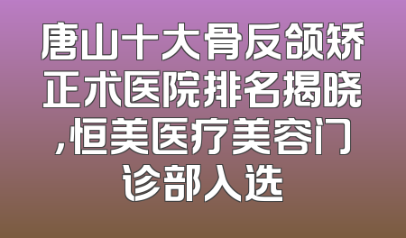 唐山十大骨反颌矫正术医院排名揭晓，恒美医疗美容门诊部入选