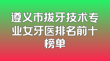 遵义市拔牙技术专业女牙医排名前十榜单