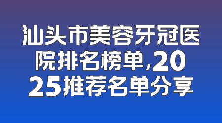 汕头市美容牙冠医院排名榜单，2025推荐名单分享
